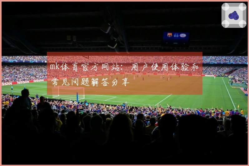 mk体育官方网站：用户使用体验和常见问题解答分享