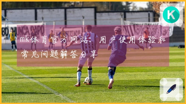 mk体育官方网站：用户使用体验和常见问题解答分享