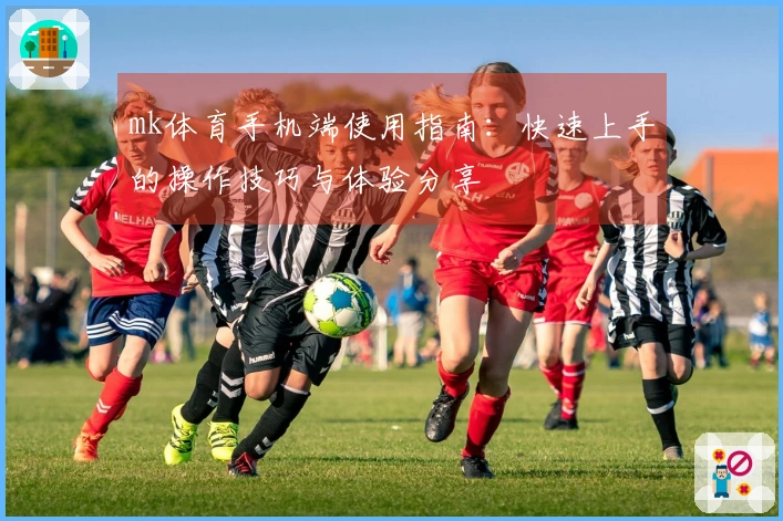 mk体育手机端使用指南：快速上手的操作技巧与体验分享